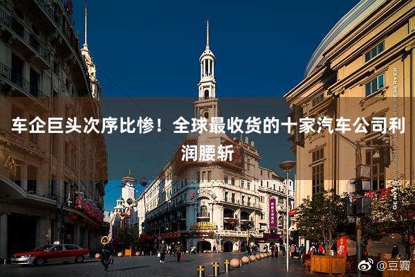 车企巨头次序比惨!全球最收货的十家汽车公司利润腰斩