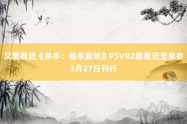 又要推迟《杀手：暗杀寰球》PSVR2版推迟至来岁3月27日刊行