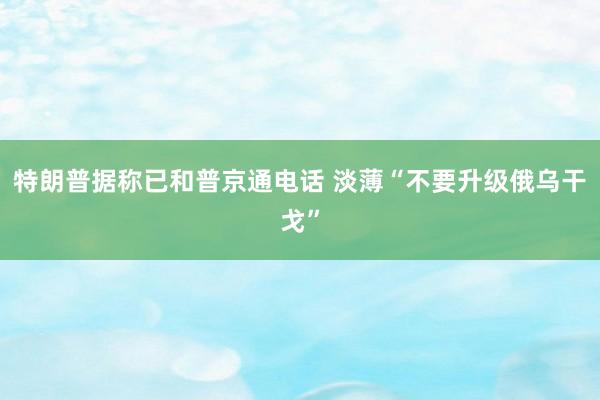 特朗普据称已和普京通电话 淡薄“不要升级俄乌干戈”