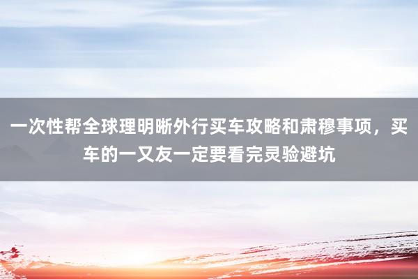 一次性帮全球理明晰外行买车攻略和肃穆事项，买车的一又友一定要看完灵验避坑