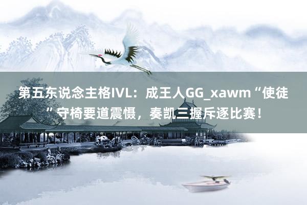 第五东说念主格IVL：成王人GG_xawm“使徒”守椅要道震慑，奏凯三握斥逐比赛！