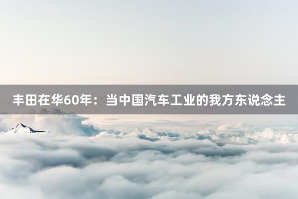 丰田在华60年:当中国汽车工业的我方东说念主