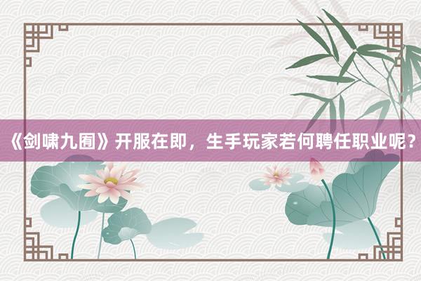 《剑啸九囿》开服在即，生手玩家若何聘任职业呢？