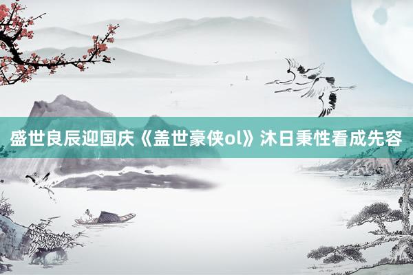 盛世良辰迎国庆《盖世豪侠ol》沐日秉性看成先容